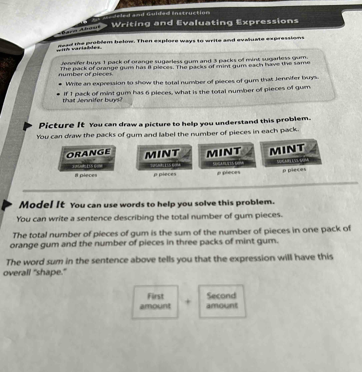 Modeled and Guided Instruction 
o 
barn About Writing and Evaluating Expressions 
Read the problem below. Then explore ways to write and evaluate expressions 
with variables. 
Jennifer buys 1 pack of orange sugarless gum and 3 packs of mint sugarless gum. 
The pack of orange gum has 8 pieces. The packs of mint gum each have the same 
number of pieces. 
Write an expression to show the total number of pieces of gum that Jennifer buys. 
If 1 pack of mint gum has 6 pieces, what is the total number of pieces of gum 
that Jennifer buys? 
Picture It You can draw a picture to help you understand this problem. 
You can draw the packs of gum and label the number of pieces in each pack. 
ORANGE MINT MINT MINT 
SUGARLESS GUM SUGARLESS GUM SUGARLESS GUM SUGARLESS GUM
8 pieces p pieces p pieces 
p pieces 
Model It You can use words to help you solve this problem. 
You can write a sentence describing the total number of gum pieces. 
The total number of pieces of gum is the sum of the number of pieces in one pack of 
orange gum and the number of pieces in three packs of mint gum. 
The word sum in the sentence above tells you that the expression will have this 
overall “shape.” 
First Second 
amount + 
amount