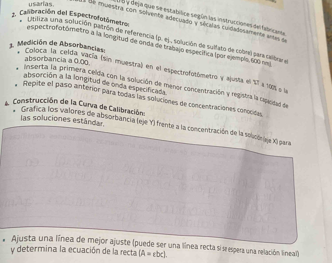 usarlas. 
tro y deja que se estabilice según las instrucciones del fabricante 
2. Calibración del Espectrofotómetro: 
Es de muestra con solvente adecuado y sécalas cuidadosamente antes de 
* Utiliza una solución patrón de referencia (p. e j., solución de sulfato de cobre) para calibrar el 
3、 Medición de Absorbancias: espectrofotómetro a la longitud de onda de trabajo específica (por ejemplo, 600 nm
absorbancia a 0.00. 
* Coloca la celda vacía (sin muestra) en el espectrofotómetro y ajusta el % T a 100% o l 
absorción a la longitud de onda especificada. 
Inserta la primera celda con la solución de menor concentración y registra la capacidad de 
* Repite el paso anterior para todas las soluciones de concentraciones conocidas 
4. Construcción de la Curva de Calibración: 
las soluciones estándar. 
* Grafica los valores de absorbancia (eje Y) frente a la concentración de la solución (eje X) para 
Ajusta una línea de mejor ajuste (puede ser una línea recta si se espera una relación lineal) 
y determina la ecuación de la recta (A=epsilon bc).