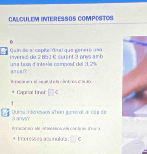 CALCULEM INTERESSOS COMPOSTOS
e
Quin és el capital final que genera una
inversió de 2 850 € durant 3 anys amb
una taxa d'interès compost del 3,2%
anual?
Arrodoneix el capital als cèntims d'euro.
Capital final: □ c 
Quins interessos s'han generat al cap de
3 anys?
Arrodoneix els interessos als céntims d'euro.
Interessos acumulats: □ C