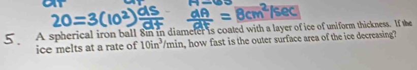 a _ =8cm^2/sec
A spherical iron ball 8n in diameter is coated with a layer of ice of uniform thickness. If the 
ice melts at a rate of 10in^3/min n, how fast is the outer surface area of the ice decreasing?