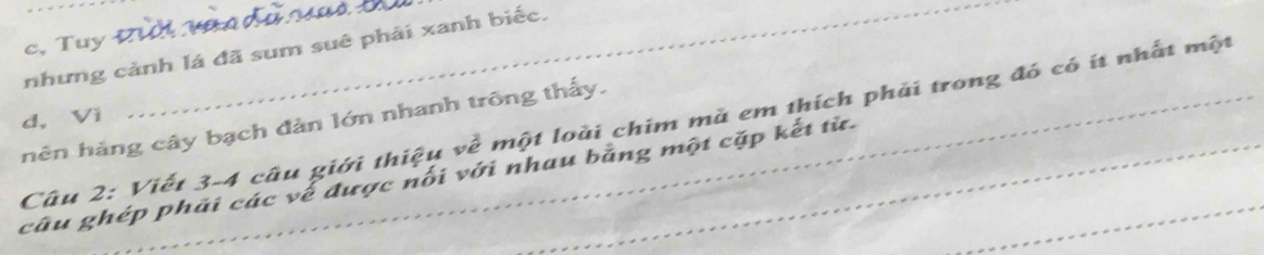 c,Tuy 
nhưng cảnh lá đã sum suê phải xanh biếc.
d， Vi
nên hàng cây bạch đản lớn nhanh trông thấy.
Câu 2: Viết 3-4 câu giới thiệu về một loài chim mà em thích phải trong đó có ít nhất một
câu ghép phải các về được nối với nhau bằng một cặp kết từ.