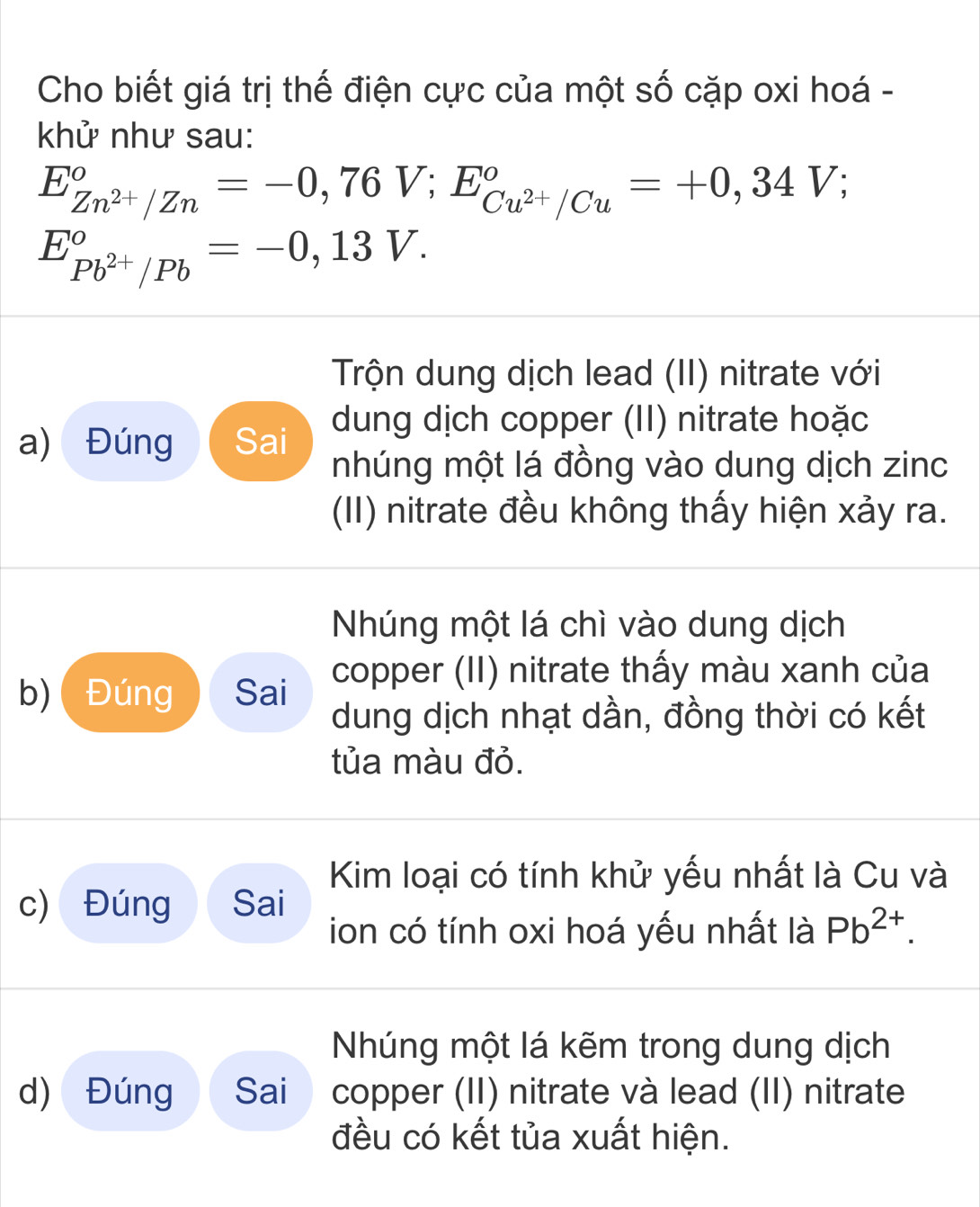 Cho biết giá trị thế điện cực của một số cặp oxi hoá - 
khử như sau:
E_Zn^(2+)/Zn°=-0,76V; E_Cu^(2+)/Cu°=+0,34V;
E_Pb^(2+)/Pb°=-0,13V. 
Trộn dung dịch lead (II) nitrate với 
a) Đúng Sai dung dịch copper (II) nitrate hoặc 
nhúng một lá đồng vào dung dịch zinc 
(II) nitrate đều không thấy hiện xảy ra. 
Nhúng một lá chì vào dung dịch 
b)( Đúng Sai copper (II) nitrate thấy màu xanh của 
dung dịch nhạt dần, đồng thời có kết 
tủa màu đỏ. 
Kim loại có tính khử yếu nhất là Cu và 
c) Đúng Sai 
ion có tính oxi hoá yếu nhất là Pb^(2+). 
Nhúng một lá kẽm trong dung dịch 
d) Đúng Sai copper (II) nitrate và lead (II) nitrate 
đều có kết tủa xuất hiện.