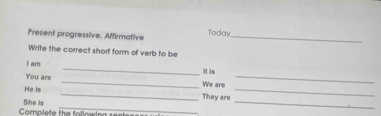 Present progressive. Affirmative_ 
Today 
Write the correct short form of verb to be 
I am _It is 
You are _We are_ 
He is _They are_ 
_ 
She is 
_ 
Complete the following sente