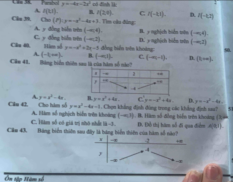 Cân 38. Parabol y=-4x-2x^2 có đình là:
2
A. I(t,1). B. I(2;0). C: I(-1;1). D. I(-1;2)
Câu 39, . Cho (P):y=-x^2-4x+3. Tìm câu đủng:
A. y đồng biến trên (-∈fty ,4). B. y nghịch biến trên (-∈fty ,4).
C. y đồng biến trên (-ar,2). D.ynghịch biến trên (-ar,2)
Câu 40. Hàm số y=-x^2+2x-5 đồng biến trên khoàng: 50.
A. (-1;+∈fty ). B. (-∈fty ,1). C. (-∈fty ,-1). D. (1;+∈fty ). 
Câu 41. Bảng biến thiên sau là của hàm số nào?
A. y=x^2-4x. B. y=x^2+4x. C. y=-x^2+4x. D. y=-x^2-4x. 
Câu 42. Cho hàm số y=x^2-4x-1. Chọn khẳng định đúng trong các khẳng định sau? 51
A. Hàm số nghịch biến trên khoảng (-∈fty ;3). B. Hàm số đồng biến trên khoảng (3;+×
C. Hàm số có giá trị nhỏ nhất là -3. D. Đồ thị hàm số đi qua điểm A(0;1). 
Câu 43. Bảng biến thiên sau đây là bảng biến thiên của hàm số nào?
Ôn tập Hàm số