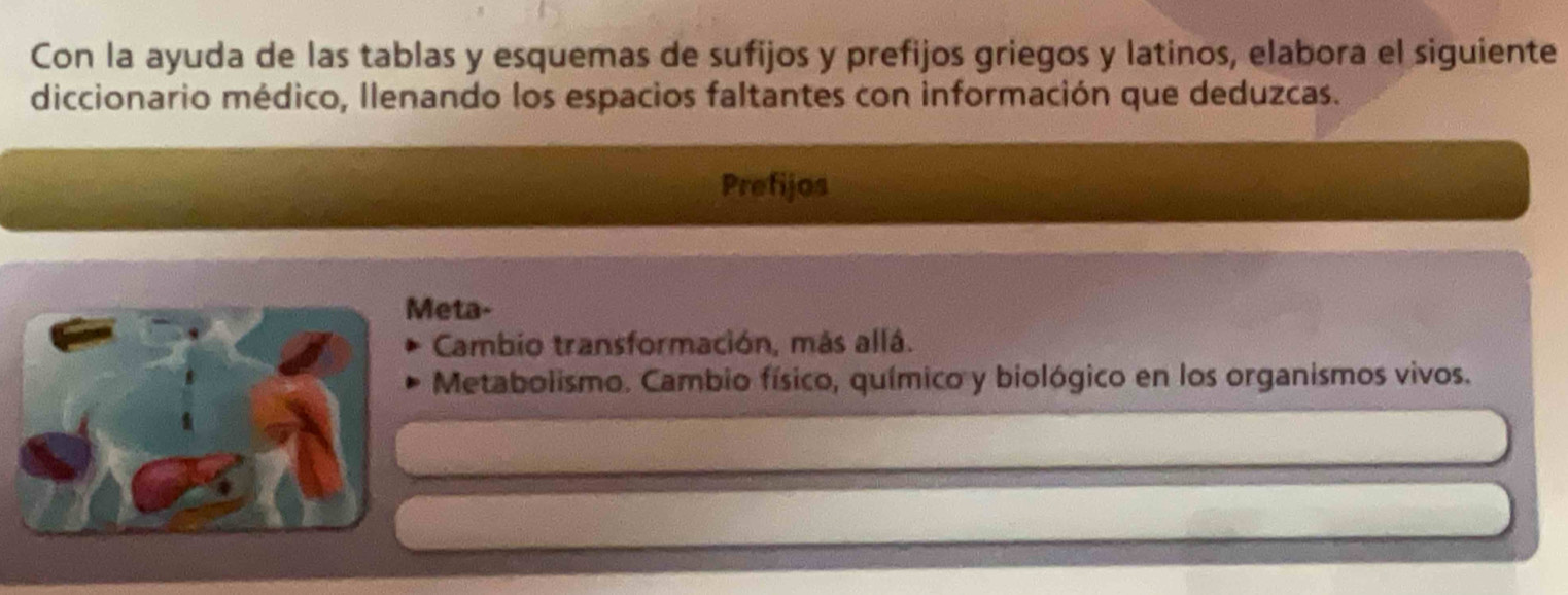 Con la ayuda de las tablas y esquemas de sufijos y prefijos griegos y latinos, elabora el siguiente 
diccionario médico, Ilenando los espacios faltantes con información que deduzcas. 
Prefijos 
eta- 
Cambio transformación, más allá. 
Metabolismo. Cambio físico, químico y biológico en los organismos vivos.