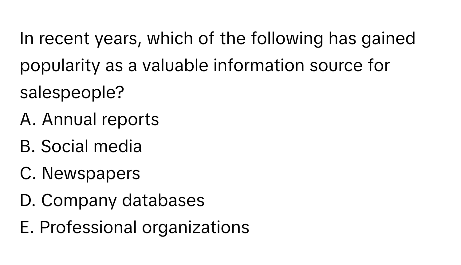 In recent years, which of the following has gained popularity as a valuable information source for salespeople?

A. Annual reports
B. Social media
C. Newspapers
D. Company databases
E. Professional organizations