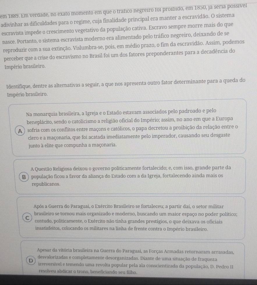 em 1889. Em verdade, no exato momento em que o tráfico negreiro foi proíbido, em 1850, ja séria possível
adivinhar as dificuldades para o regime, cuja finalidade principal era manter a escravidão. O sistema
escravista impede o crescimento vegetativo da população cativa. Escravo sempre morre mais do que
nasce. Portanto, o sistema escravista moderno era alimentado pelo tráfico negreiro, deixando de se
reproduzir com a sua extinção. Vislumbra-se, pois, em médio prazo, o fim da escravidão. Assim, podemos
perceber que a crise do escravismo no Brasil foi um dos fatores preponderantes para a decadência do
Império brasileiro.
Identifique, dentre as alternativas a seguir, a que nos apresenta outro fator determinante para a queda do
Império brasileiro.
Na monarquia brasileira, a Igreja e o Estado estavam associados pelo padroado e pelo
beneplácito, sendo o catolicismo a religião oficial do Império; assim, no ano em que a Europa
A  ) sofria com os conflitos entre maçons e católicos, o papa decretou a proibição da relação entre o
clero e a maçonaria, que foi acatada imediatamente pelo imperador, causando seu desgaste
junto à elite que compunha a maçonaria.
A Questão Religiosa deixou o governo politicamente fortalecido; e, com isso, grande parte da
B ) população ficou a favor da aliança do Estado com a da Igreja, fortalecendo ainda mais os
republicanos.
Após a Guerra do Paraguai, o Exército Brasileiro se fortaleceu; a partir daí, o setor militar
brasileiro se tornou mais organizado e moderno, buscando um maior espaço no poder político;
C contudo, politicamente, o Exército não tinha grandes prestígios, o que deixava os oficiais
insatisfeitos, colocando os militares na linha de frente contra o Império brasileiro.
Apesar da vitória brasileira na Guerra do Paraguai, as Forças Armadas retornaram arrasadas,
desvalorizadas e completamente desorganizadas. Diante de uma situação de fraqueza
D irreversível e temendo uma revolta popular pela ala conscientizada da população, D. Pedro II
resolveu abdicar o trono, beneficiando seu filho.