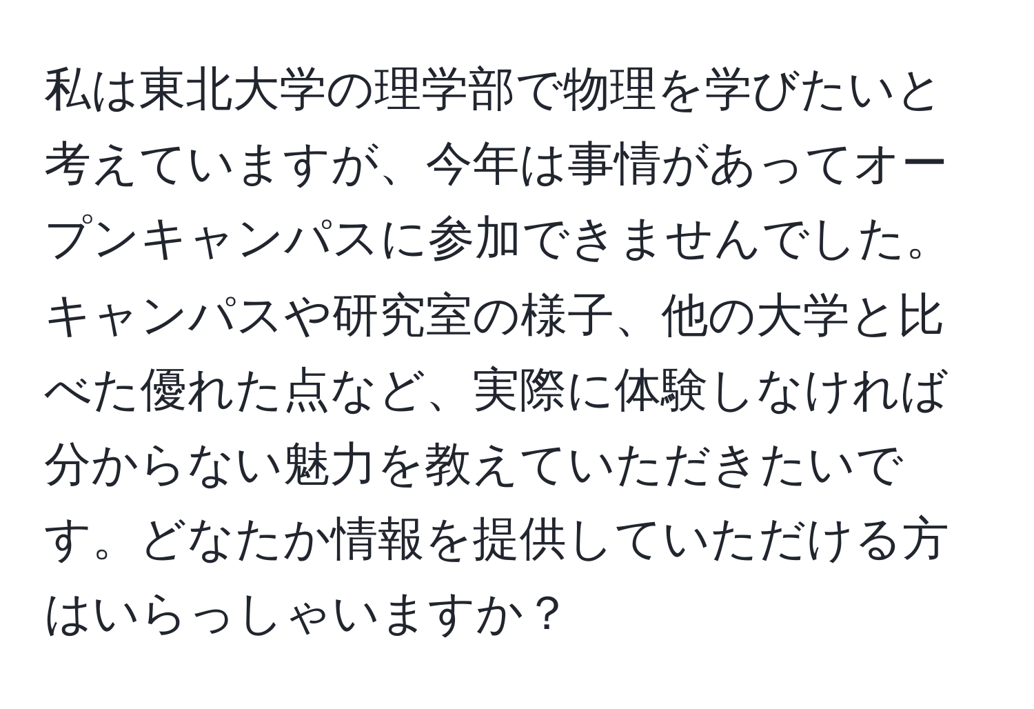 私は東北大学の理学部で物理を学びたいと考えていますが、今年は事情があってオープンキャンパスに参加できませんでした。キャンパスや研究室の様子、他の大学と比べた優れた点など、実際に体験しなければ分からない魅力を教えていただきたいです。どなたか情報を提供していただける方はいらっしゃいますか？