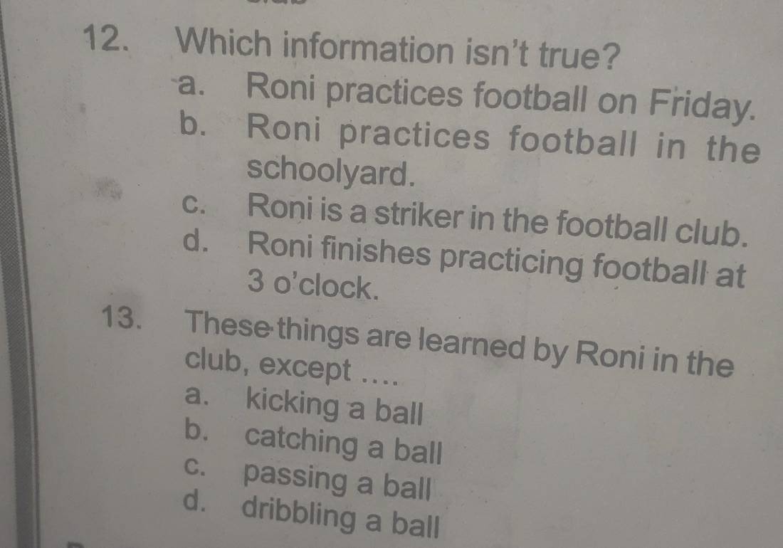 Which information isn't true?
a. Roni practices football on Friday.
b. Roni practices football in the
schoolyard.
c. Roni is a striker in the football club.
d. Roni finishes practicing football at
3 o'clock.
13. These things are learned by Roni in the
club, except ....
a. kicking a ball
b. catching a ball
c. passing a ball
d. dribbling a ball