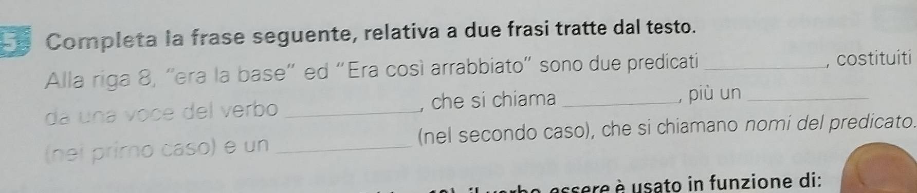 Completa la frase seguente, relativa a due frasi tratte dal testo. 
Alla riga 8, “era la base” ed “Era così arrabbiato” sono due predicati _, costituiti 
da una voce del verbo _, che si chiama _, più un_ 
(nel secondo caso), che si chiamano nomi del predicato. 
(nei primo caso) e un_ 
assere è usato in funzione di: