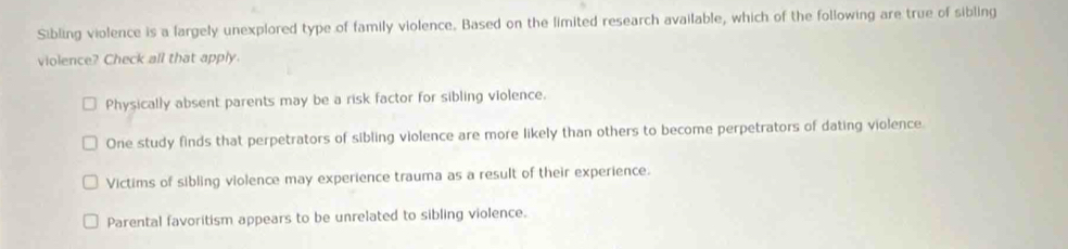 Sibling violence is a largely unexplored type of family violence. Based on the limited research available, which of the following are true of sibling
violence? Check all that apply.
Physically absent parents may be a risk factor for sibling violence.
One study finds that perpetrators of sibling violence are more likely than others to become perpetrators of dating violence.
Victims of sibling violence may experience trauma as a result of their experience.
Parental favoritism appears to be unrelated to sibling violence.