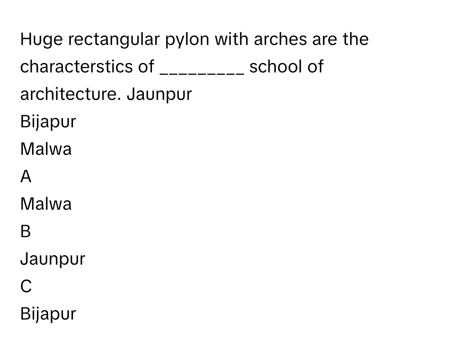 Huge rectangular pylon with arches are the characterstics of _________ school of architecture. Jaunpur
Bijapur
Malwa

A  
Malwa 


B  
Jaunpur 


C  
Bijapur