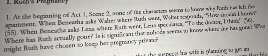 Ruths Pregnancy 
1. At the beginning of Act 1, Scene 2, none of the characters seems to know why Ruth has left the 
apartment. When Beneatha asks Walter where Ruth went, Walter responds, “How should I know!” 
(55). When Beneatha asks Lena where Ruth went, Lena speculates, ‘To the doctor, I think” (56). 
Where has Ruth actually gone? Is it significant that nobody seems to know where she has gone? Why 
might Ruth have chosen to keep her pregnancy private? 
t s e su spects his wife is planning to get an 
that his