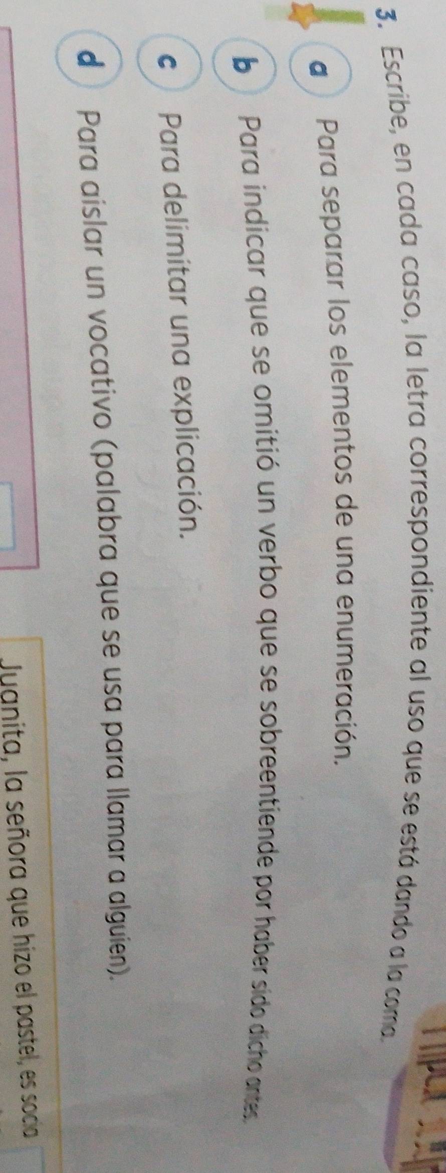 Hp
3. Escribe, en cada caso, la letra correspondiente al uso que se está dando a la coma.
a Para separar los elementos de una enumeración.
b Para indicar que se omitió un verbo que se sobreentiende por haber sido dicho antes
€ Para delimitar una explicación.
d Para aislar un vocativo (palabra que se usa para llamar a alguien).
Juanita, la señora que hizo el pastel, es socia