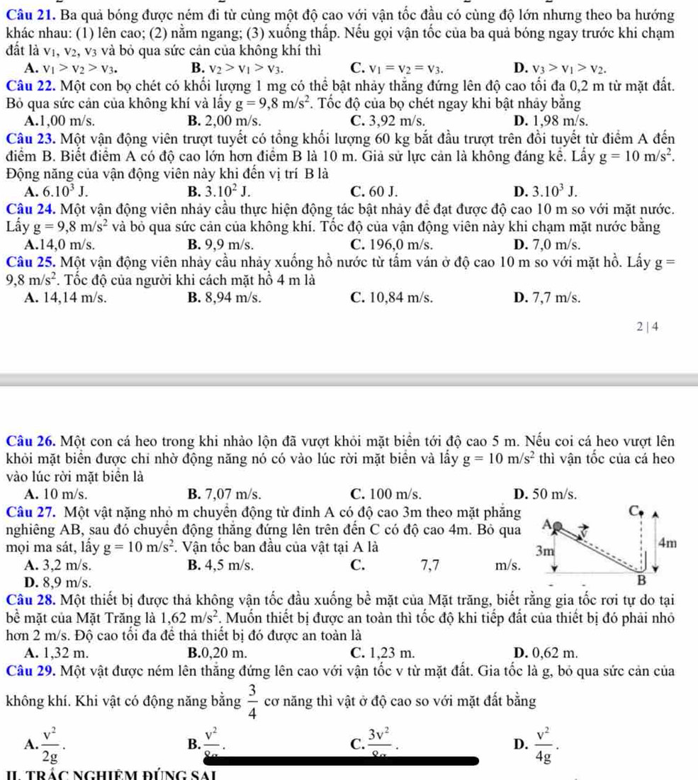 Ba quả bóng được ném đi từ cùng một độ cao với vận tốc đầu có cùng độ lớn nhưng theo ba hướng
khác nhau: (1) lên cao; (2) nằm ngang; (3) xuống thấp. Nếu gọi vận tốc của ba quả bóng ngay trước khi chạm
đất là vị ,V_2 V_3 và bỏ qua sức cản của không khí thì
A. v_1>v_2>v_3. B. v_2>v_1>v_3. C. V_1=V_2=V_3. D. v_3>v_1>v_2.
Câu 22. Một con bọ chét có khối lượng 1 mg có thể bật nhảy thắng đứng lên độ cao tối đa 0,2 m từ mặt đất.
Bỏ qua sức cản của không khí và lấy g=9,8m/s^2 *. Tốc độ của bọ chét ngay khi bật nhảy bằng
A.1,00 m/s. B. 2,00 m/s. C. 3,92 m/s. D. 1,98 m/s.
Câu 23. Một vận động viên trượt tuyết có tổng khối lượng 60 kg bắt đầu trượt trên đồi tuyết từ điểm A đến
điểm B. Biết điểm A có độ cao lớn hơn điểm B là 10 m. Giả sử lực cản là không đáng kể. Lấy g=10m/s^2.
Động năng của vận động viên này khi đến vị trí B là
A. 6.10^3J. B. 3.10^2J. C. 60 J. D. 3.10^3J.
Câu 24. Một vận động viên nhảy cầu thực hiện động tác bật nhảy để đạt được độ cao 10 m so với mặt nước.
Lấy g=9,8m/s^2 và bỏ qua sức cản của không khí. Tốc độ của vận động viên này khi chạm mặt nước bằng
A.14,0 m/s. B. 9,9 m/s. C. 196,0 m/s. D. 7,0 m/s.
Câu 25. Một vận động viên nhảy cầu nhảy xuống hồ nước từ tấm ván ở độ cao 10 m so với mặt hồ. Lấy g=
9,8m/s^2. Tốc độ của người khi cách mặt hồ 4 m là
A. 14,14 m/s. B. 8,94 m/s. C. 10,84 m/s. D. 7,7 m/s.
2 | 4
Câu 26. Một con cá heo trong khi nhào lộn đã vượt khỏi mặt biển tới độ cao 5 m. Nếu coi cá heo vượt lên
khỏi mặt biển được chỉ nhờ động năng nó có vào lúc rời mặt biển và lấy g=10m/s^2 thì vận tốc của cá heo
vào lúc rời mặt biển là
A. 10 m/s. B. 7,07 m/s. C. 100 m/s. D. 50 m/s.
Câu 27. Một vật nặng nhỏ m chuyển động từ đỉnh A có độ cao 3m theo mặt phăng
nghiêng AB, sau đó chuyển động thắng đứng lên trên đến C có độ cao 4m. Bỏ qua
mọi ma sát, lấy g=10m/s^2. Vận tốc ban đầu của vật tại A là 
A. 3,2 m/s. B. 4,5 m/s. C. 7,7 m/s.
D. 8,9 m/s. 
Câu 28. Một thiết bị được thả không vận tốc đầu xuống bề mặt của Mặt trăng, biết rằng gia tốc rơi tự do tại
bề mặt của Mặt Trăng là 1,62m/s^2. Muốn thiết bị được an toàn thì tốc độ khi tiếp đất của thiết bị đó phải nhỏ
hơn 2 m/s. Độ cao tối đa để thả thiết bị đó được an toàn là
A. 1,32 m. B.0,20 m. C. 1,23 m. D. 0,62 m.
Câu 29. Một vật được ném lên thắng đứng lên cao với vận tốc v từ mặt đất. Gia tốc là g, bỏ qua sức cản của
không khí. Khi vật có động năng bằng  3/4  cơ năng thì vật ở độ cao so với mặt đất bằng
A.  v^2/2g .  v^2/8a .  3v^2/8a .  v^2/4g .
B.
C.
D.
II trác Nghiêm đúng Sải