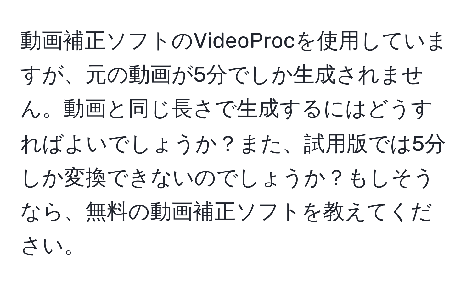 動画補正ソフトのVideoProcを使用していますが、元の動画が5分でしか生成されません。動画と同じ長さで生成するにはどうすればよいでしょうか？また、試用版では5分しか変換できないのでしょうか？もしそうなら、無料の動画補正ソフトを教えてください。