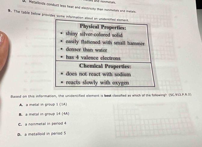 tais and nonmetals.
D. Metalloids conduct less heat and electricity than nonmetals and metals.
9. The table below provides some information about an unidentified element.
Physical Properties:
shiny silver-colored solid
easily flattened with small hammer
denser than water
has 4 valence electrons
Chemical Properties:
does not react with sodium
reacts slowly with oxygen
Based on this information, the unidentified element is best classified as which of the following? (SC.912.P.8.2)
A. a metal in group 1 (1A)
B. a metal in group 14 (4A)
C. a nonmetal in period 4
D. a metalloid in period 5