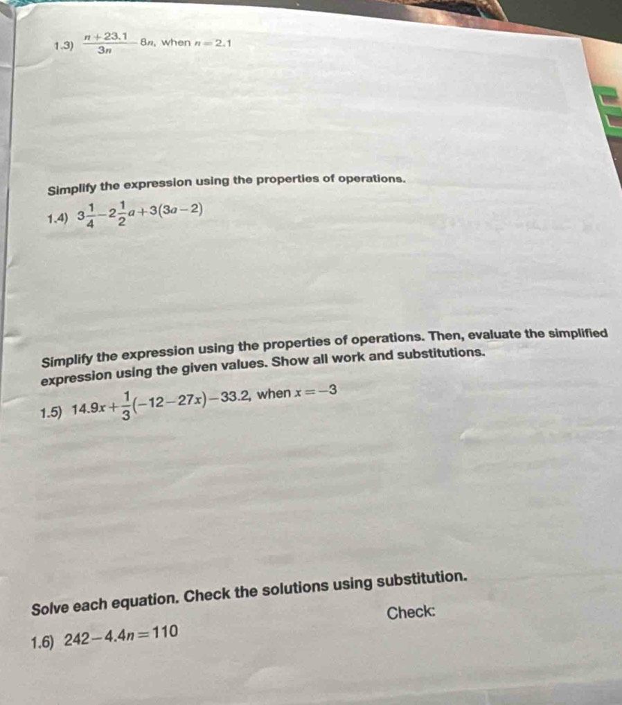 1.3)  (n+23.1)/3n 8n ,when n=2.1
Simplify the expression using the properties of operations. 
1.4) 3 1/4 -2 1/2 a+3(3a-2)
Simplify the expression using the properties of operations. Then, evaluate the simplified 
expression using the given values. Show all work and substitutions. 
1.5) 14.9x+ 1/3 (-12-27x)-33.2, ,when x=-3
Solve each equation. Check the solutions using substitution. 
Check: 
1.6) 242-4.4n=110