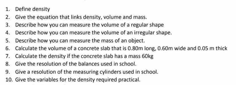 Define density 
2. Give the equation that links density, volume and mass. 
3. Describe how you can measure the volume of a regular shape 
4. Describe how you can measure the volume of an irregular shape. 
5. Describe how you can measure the mass of an object. 
6. Calculate the volume of a concrete slab that is 0.80m long, 0.60m wide and 0.05 m thick 
7. Calculate the density if the concrete slab has a mass 60kg
8. Give the resolution of the balances used in school. 
9. Give a resolution of the measuring cylinders used in school. 
10. Give the variables for the density required practical.