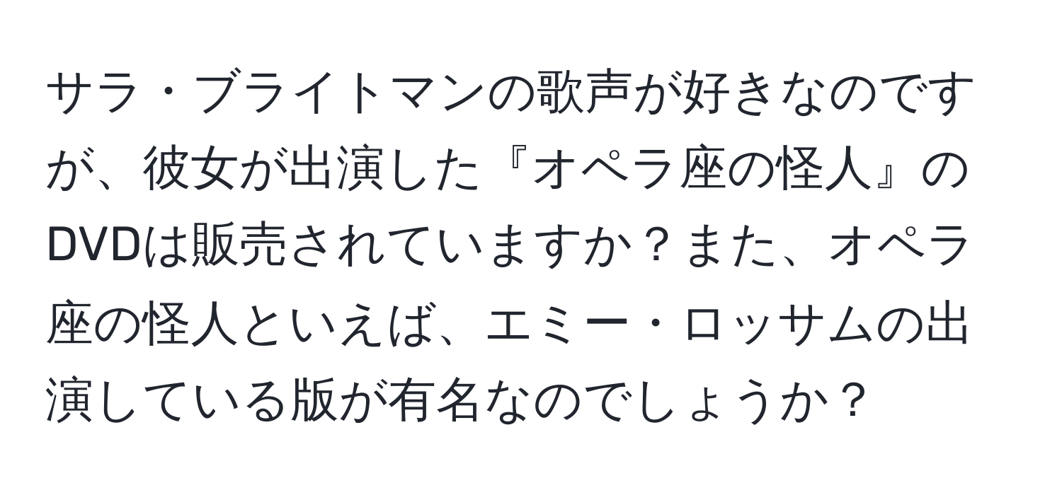 サラ・ブライトマンの歌声が好きなのですが、彼女が出演した『オペラ座の怪人』のDVDは販売されていますか？また、オペラ座の怪人といえば、エミー・ロッサムの出演している版が有名なのでしょうか？
