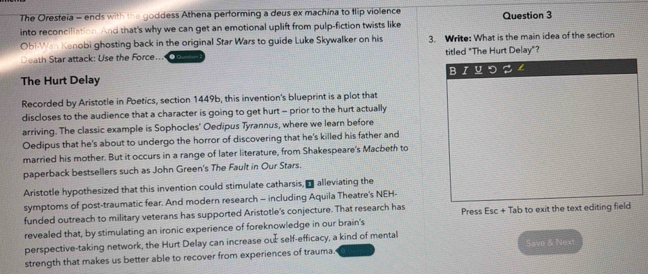 The Oresteia - ends with the goddess Athena performing a deus ex machina to flip violence Question 3 
into reconciliation. And that's why we can get an emotional uplift from pulp-fiction twists like 
Obi-Wan Kenobi ghosting back in the original Star Wars to guide Luke Skywalker on his 3. Write: What is the main idea of the section 
Death Star attack: Use the Force... ee titled "The Hurt Delay"? 
B U 
The Hurt Delay 
Recorded by Aristotle in Poetics, section 1449b, this invention's blueprint is a plot that 
discloses to the audience that a character is going to get hurt - prior to the hurt actually 
arriving. The classic example is Sophocles' Oedipus Tyrannus, where we learn before 
Oedipus that he's about to undergo the horror of discovering that he's killed his father and 
married his mother. But it occurs in a range of later literature, from Shakespeare's Macbeth to 
paperback bestsellers such as John Green's The Fault in Our Stars. 
Aristotle hypothesized that this invention could stimulate catharsis, a alleviating the 
symptoms of post-traumatic fear. And modern research - including Aquila Theatre’s NEH- 
funded outreach to military veterans has supported Aristotle's conjecture. That research has Press Esc+ Tab to exit the text editing field 
revealed that, by stimulating an ironic experience of foreknowledge in our brain's 
perspective-taking network, the Hurt Delay can increase ou self-efficacy, a kind of mental 
Save & Next 
strength that makes us better able to recover from experiences of trauma.