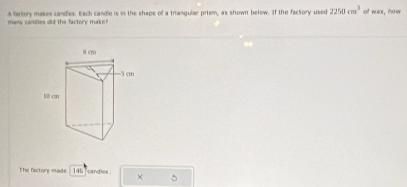 A factory makes candles. Each candie is in the shape of a triangular prism, as shown below. If the factory used 2250cm^3 of wax, how 
many candles did the factory make? 
The factory made 146 candles . X