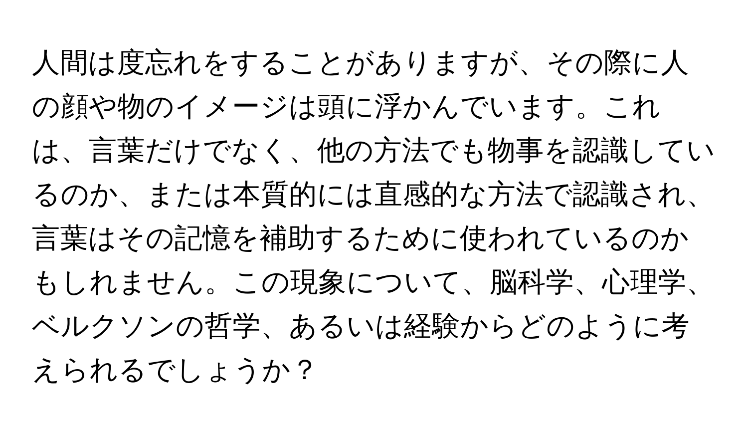 人間は度忘れをすることがありますが、その際に人の顔や物のイメージは頭に浮かんでいます。これは、言葉だけでなく、他の方法でも物事を認識しているのか、または本質的には直感的な方法で認識され、言葉はその記憶を補助するために使われているのかもしれません。この現象について、脳科学、心理学、ベルクソンの哲学、あるいは経験からどのように考えられるでしょうか？