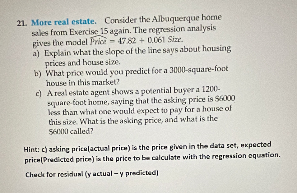 More real estate. Consider the Albuquerque home 
sales from Exercise 15 again. The regression analysis 
gives the model widehat Price=47.82+0.061 Size. 
a) Explain what the slope of the line says about housing 
prices and house size. 
b) What price would you predict for a 3000-square-foot
house in this market? 
c) A real estate agent shows a potential buyer a 1200-
square-foot home, saying that the asking price is $6000
less than what one would expect to pay for a house of 
this size. What is the asking price, and what is the
$6000 called? 
Hint: c) asking price(actual price) is the price given in the data set, expected 
price(Predicted price) is the price to be calculate with the regression equation. 
Check for residual (y actual - y predicted)