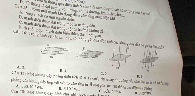 be ( Weber).
Của hừ thông qua diện tích S chọ biết cảm ứng từ của từ trường lớn hay bé,
D. Từ thông là đại lượng vô hướng, có thể dương, âm hoặc bằng 0.
Câu 15: Trong một mạch kín dòng điện cảm ứng xuất hiện khi
A. trong mạch có một nguồn điện.
B. mạch điện được đặt trong một từ trường đều.
C. mạch điện được đặt trong một từ trường không đều.
D. từ thông qua mạch điện biển thiên theo thời gian.
Câu 16: Trong hình vẽ nào sau đây, từ thông gửi qua diện tích của khung dâdẫn có giá trị lớn nhất?
lì
s
(1) 
ω
A. 3. B. 4. D. !
C. 2.
Câu 17: Một khung dây phẳng diện tích S=12cm^2
phẳng của khung dây hợp với véc tơ cảm ứng từ , đặt trong từ trường đều cảm ứng từ B=5.10^(-2)T.MJt
vector B một góc 30°. Từ thông qua diện tích S bằng
A. 3sqrt(3).10^(-4)Wb. B. 3.10^(-4)Wb. C. 3sqrt(3).10^(-5)Wb. D. 3.10^(-5)Wb. 
Câu 18: Một khung dây hình chữ nhật kích thước 3