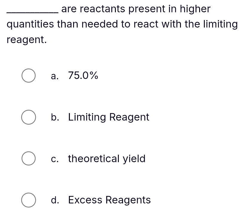 are reactants present in higher
quantities than needed to react with the limiting
reagent.
a. 75.0%
b. Limiting Reagent
c. theoretical yield
d. Excess Reagents