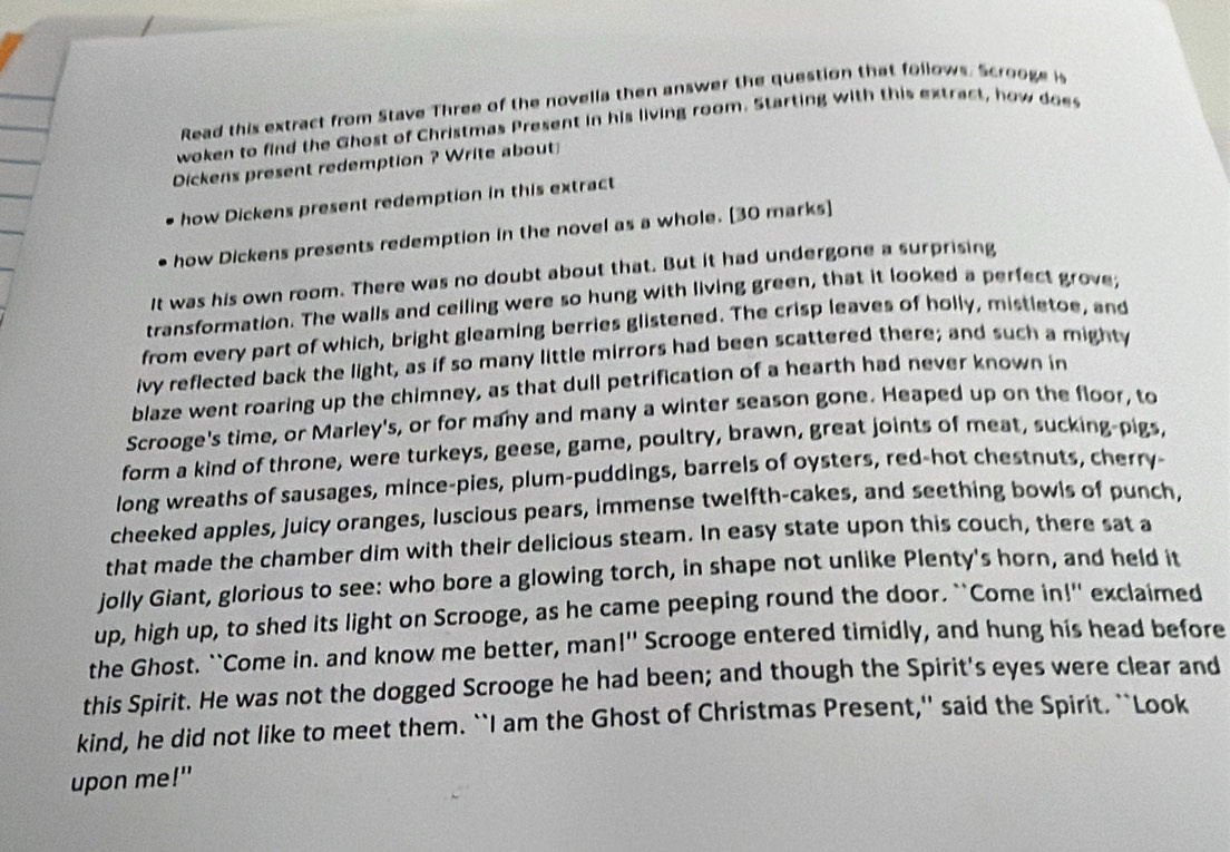 Read this extract from Stave Three of the novella then answer the question that follows. Scrooge i 
woken to find the Ghost of Christmas Present in his living room. Starting with this extract, how does 
Dickens present redemption ? Write about 
how Dickens present redemption in this extract 
how Dickens presents redemption in the novel as a whole. [30 marks] 
It was his own room. There was no doubt about that. But it had undergone a surprising 
transformation. The walls and celling were so hung with living green, that it looked a perfect grove; 
from every part of which, bright gleaming berries glistened. The crisp leaves of holly, mistletoe, and 
ivy reflected back the light, as if so many little mirrors had been scattered there; and such a mighty 
blaze went roaring up the chimney, as that dull petrification of a hearth had never known in 
Scrooge's time, or Marley's, or for many and many a winter season gone. Heaped up on the floor, to 
form a kind of throne, were turkeys, geese, game, poultry, brawn, great joints of meat, sucking-pigs, 
long wreaths of sausages, mince-pies, plum-puddings, barrels of oysters, red-hot chestnuts, cherry- 
cheeked apples, juicy oranges, luscious pears, immense twelfth-cakes, and seething bowls of punch, 
that made the chamber dim with their delicious steam. In easy state upon this couch, there sat a 
jolly Giant, glorious to see: who bore a glowing torch, in shape not unlike Plenty's horn, and held it 
up, high up, to shed its light on Scrooge, as he came peeping round the door. `Come in!" exclaimed 
the Ghost. ``Come in. and know me better, man!'' Scrooge entered timidly, and hung his head before 
this Spirit. He was not the dogged Scrooge he had been; and though the Spirit's eyes were clear and 
kind, he did not like to meet them. ``I am the Ghost of Christmas Present,'' said the Spirit. ``Look 
upon me!"