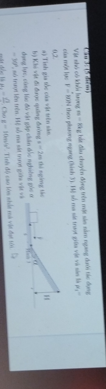 Cầu 3: (5 diểm) 
Vật nhỏ có khối lượng m=8kg bắt đầu chuyển động trên mặt sân nằm ngang đưới tác dụng 
của một lực F=80N theo phương ngang (hình 3). Hệ số ma sát trượt giữa vật và sân là mu _1=
0,2. 
a) Tính gia tốc của vật trên sân. 
b) Khi vật đi được quãng đường s=2m thì ngừng tác 
dụng lực, cùng lúc đó vật gặp chân đốc nghiêng góc α
-30° 2, nó trượt lên trên. Hệ số ma sát trượt giữa vật và 
mặt đốc là mu _2=frac sqrt(3) , Cho g=10m/s^2 *. Tính độ cao lớn nhất mà vật đạt tới.