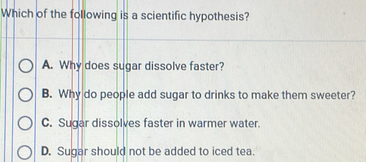 Which of the following is a scientific hypothesis?
A. Why does sugar dissolve faster?
B. Why do people add sugar to drinks to make them sweeter?
C. Sugar dissolves faster in warmer water.
D. Sugar should not be added to iced tea.