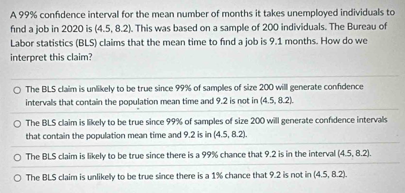 A 99% confidence interval for the mean number of months it takes unemployed individuals to
fnd a job in 2020 is 4.5.8 3.2). This was based on a sample of 200 individuals. The Bureau of
Labor statistics (BLS) claims that the mean time to find a job is 9.1 months. How do we
interpret this claim?
The BLS claim is unlikely to be true since 99% of samples of size 200 will generate confdence
intervals that contain the population mean time and 9.2 is not in (4.5,8.2).
The BLS claim is likely to be true since 99% of samples of size 200 will generate confdence intervals
that contain the population mean time and 9.2 is in (4.5,8.2).
The BLS claim is likely to be true since there is a 99% chance that 9.2 is in the interval (4.5,8.2).
The BLS claim is unlikely to be true since there is a 1% chance that 9.2 is not in (4.5,8.2).