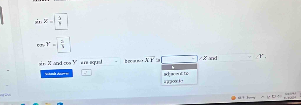 sin Z= 3/5 
cos Y= 3/5 
sin Z and cos Y are equal because overline XY is ∠ Z and ∠Y. 
Submit Answer 
adjacent to 
opposite 
og Out 
12:15 PM 
65*F Sunny 11/3/2024