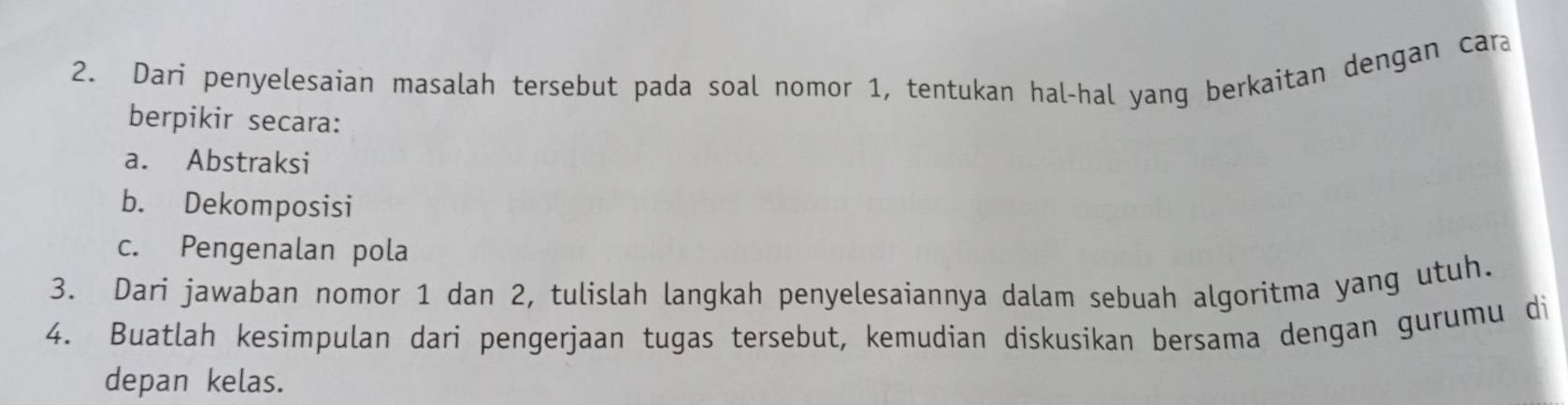 Dari penyelesaian masalah tersebut pada soal nomor 1, tentukan hal-hal yang berkaitan dengan car 
berpikir secara: 
a. Abstraksi 
b. Dekomposisi 
c. Pengenalan pola 
3. Dari jawaban nomor 1 dan 2, tulislah langkah penyelesaiannya dalam sebuah algoritma yang utuh. 
4. Buatlah kesimpulan dari pengerjaan tugas tersebut, kemudian diskusikan bersama dengan gurumu di 
depan kelas.