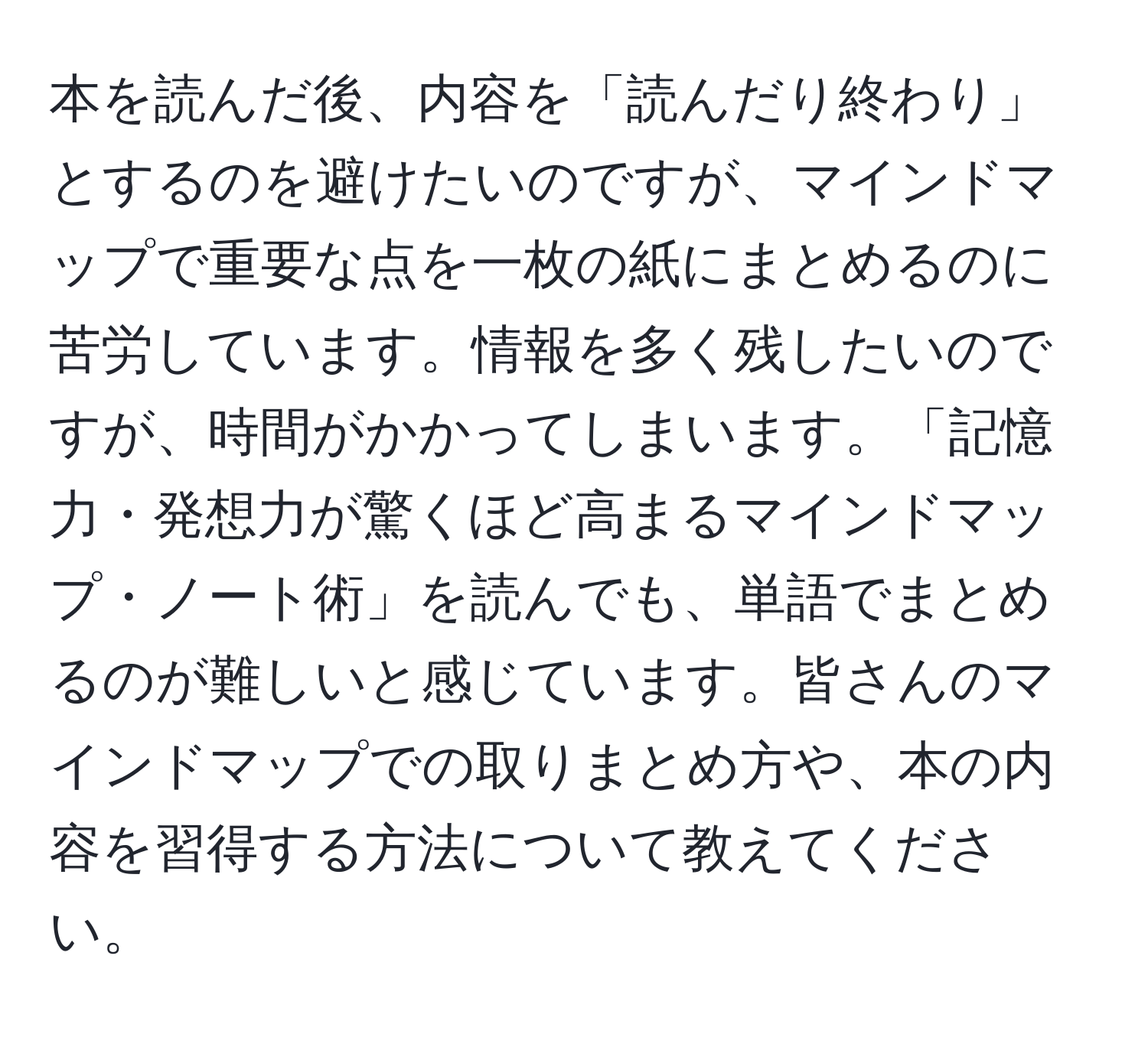 本を読んだ後、内容を「読んだり終わり」とするのを避けたいのですが、マインドマップで重要な点を一枚の紙にまとめるのに苦労しています。情報を多く残したいのですが、時間がかかってしまいます。「記憶力・発想力が驚くほど高まるマインドマップ・ノート術」を読んでも、単語でまとめるのが難しいと感じています。皆さんのマインドマップでの取りまとめ方や、本の内容を習得する方法について教えてください。