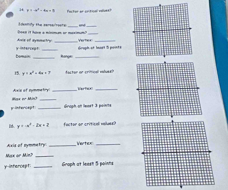 14, y=-x^2-4x+5 factor or critical values?
Identify the zeros/roots _and_
Does it have a minimum or maximum?_
Axis of symmetry: _Vertex:_
y-intercept: _Graph at least 5 points
Domain; _Range:_
15. y=x^2+4x+7 factor or critical values?
Axis of symmetry: _Vertex:_
Max or Min?_
y-intercept: _Graph at least 3 points
16. y=-x^2-2x+2 factor or critical values?
Axis of symmetry: _Vertex:_
Max or Min?_
y-intercept: _Graph at least 5 points