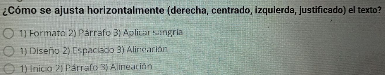 ¿Cómo se ajusta horizontalmente (derecha, centrado, izquierda, justificado) el texto? 
1) Formato 2) Párrafo 3) Aplicar sangría 
1) Diseño 2) Espaciado 3) Alineación 
1) Inicio 2) Párrafo 3) Alineación