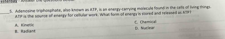 sterday - Answ er the question 
_5. Adenosine triphosphate, also known as ATP, is an energy-carrying molecule found in the cells of living things.
ATP is the source of energy for cellular work. What form of energy is stored and released as ATP?
A. Kinetic C. Chemical
B. Radiant D. Nuclear