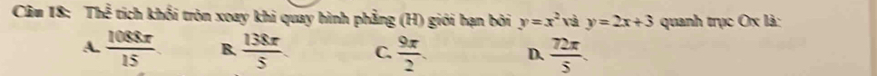 TS tich khối tròn xoay khi quay hình phẳng (H) giới hạn bởi y=x^2 và y=2x+3 quanh trục Ox là:
A.  1088x/15  B.  138π /5  C.  9π /2 . D.  72π /5 .