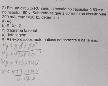 Em um circuito RC série, a tensão no capacitor é 80 v e 
no resistor 80 v. Sabendo-se que a corrente no circuito vale
200 mA, com f=60Hz , determine: 
a) Vg
b) R, Xc, Z
c) diagrama fasorial 
d) defasagem 
e) As expressões matemáticas da corrente e da tensão