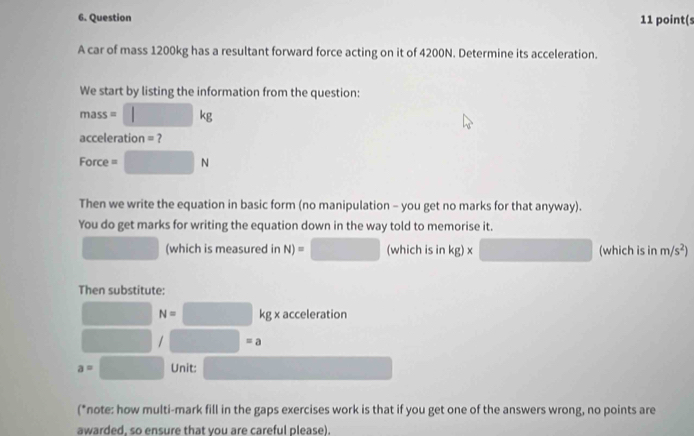 point(s 
A car of mass 1200kg has a resultant forward force acting on it of 4200N. Determine its acceleration. 
We start by listing the information from the question:
mass=□ kg
acceleration = 7
Force =□ N
Then we write the equation in basic form (no manipulation - you get no marks for that anyway). 
You do get marks for writing the equation down in the way told to memorise it. 
□ (which is measured in N)=□ (which is in kg)* □ (which is inm/s^2)
Then substitute:
N= □ kg x acceleration
□ =a
a=□ Unit: □  
(*note: how multi-mark fill in the gaps exercises work is that if you get one of the answers wrong, no points are 
awarded. so ensure that vou are careful please).