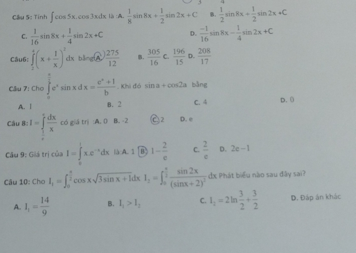 Tính ∈t cos 5x.cos 3xdx là :A.  1/8 sin 8x+ 1/2 sin 2x+C B.  1/2 sin 8x+ 1/2 sin 2x+C
C.  1/16 sin 8x+ 1/4 sin 2x+C  (-1)/16 sin 8x- 1/4 sin 2x+C
D.
Câu6: ∈tlimits _2^(4(x+frac 1)x)^2dxbang(widehat A) 275/12  B.  305/16  C.  196/15  D.  208/17 
Câu 7: Cho ∈tlimits _0^((frac π)2)e^xsin xdx= (e^a+1)/b  , Khi đó sin a+cos 2a bǎng
A. 1 B. 2 C. 4 D. (
Câu 8: I=∈tlimits _ 1/e ^e dx/x  có giá trị :A. 0 B. -2 C 2 D. e
Câu 9: Giá trị của I=∈tlimits _0^(lx.e^-x)dx là:A. 1 B 1- 2/e  C.  2/e  D. 2e-1
Câu 10: Cho I_1=∈t _0^((frac π)2)cos xsqrt(3sin x+1)dxI_2=∈t _0^((frac π)2)frac sin 2x(sin x+2)^2dx Phát biểu nào sau đây sai?
A. I_1= 14/9  I_1>I_2 I_2=2ln  3/2 + 3/2  D. Đáp án khác
B.
C.