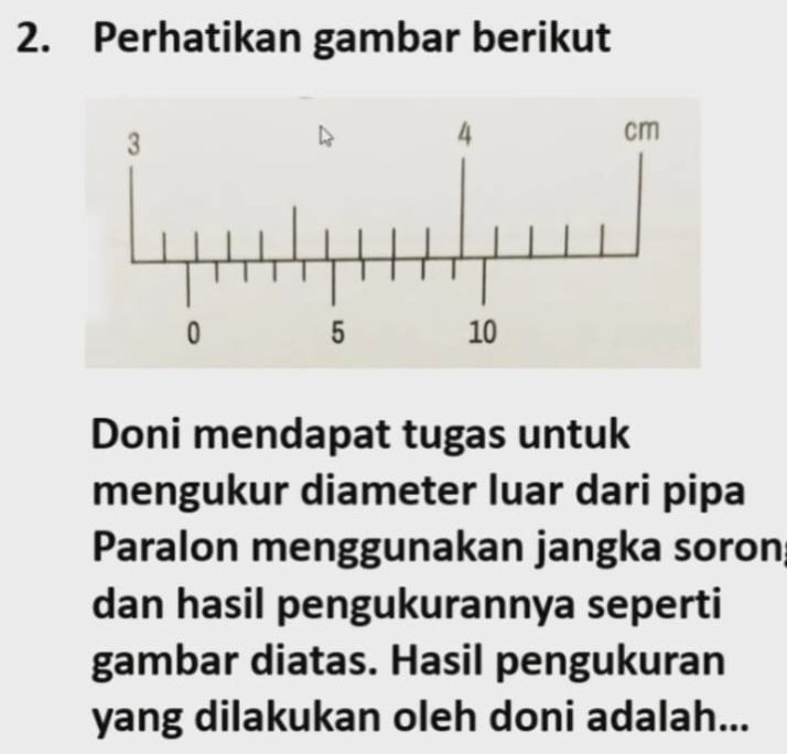 Perhatikan gambar berikut 
Doni mendapat tugas untuk 
mengukur diameter luar dari pipa 
Paralon menggunakan jangka soron 
dan hasil pengukurannya seperti 
gambar diatas. Hasil pengukuran 
yang dilakukan oleh doni adalah...