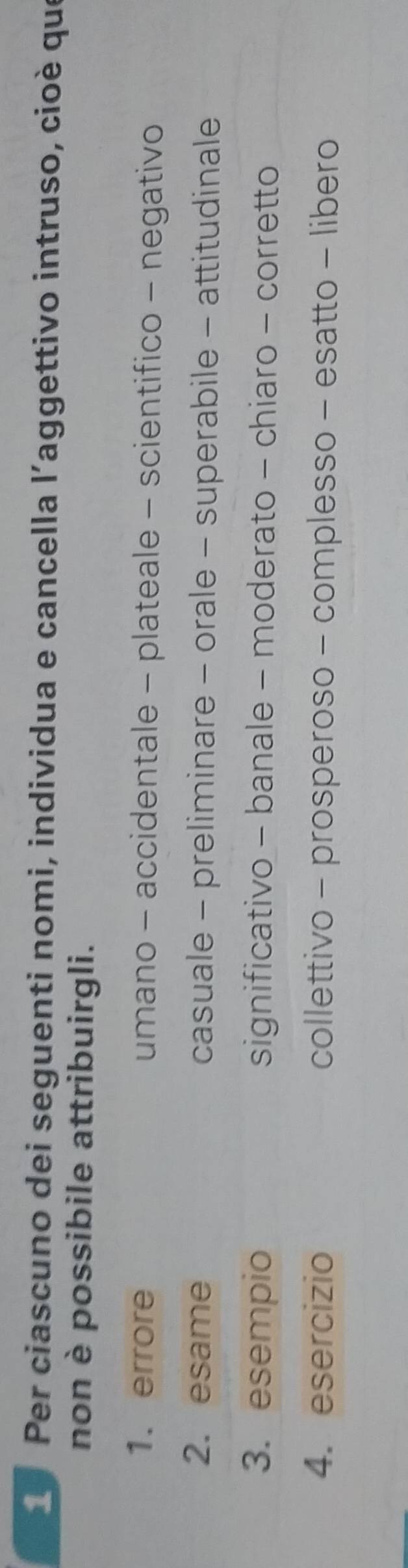 Per ciascuno dei seguenti nomi, individua e cancella l’aggettivo intruso, cioè que 
non è possibile attribuirgli. 
1. errore umano - accidentale - plateale - scientifico - negativo 
2. esame casuale - preliminare - orale - superabile - attitudinale 
3. esempio significativo - banale - moderato - chiaro - corretto 
4. esercizio collettivo - prosperoso - complesso - esatto - libero