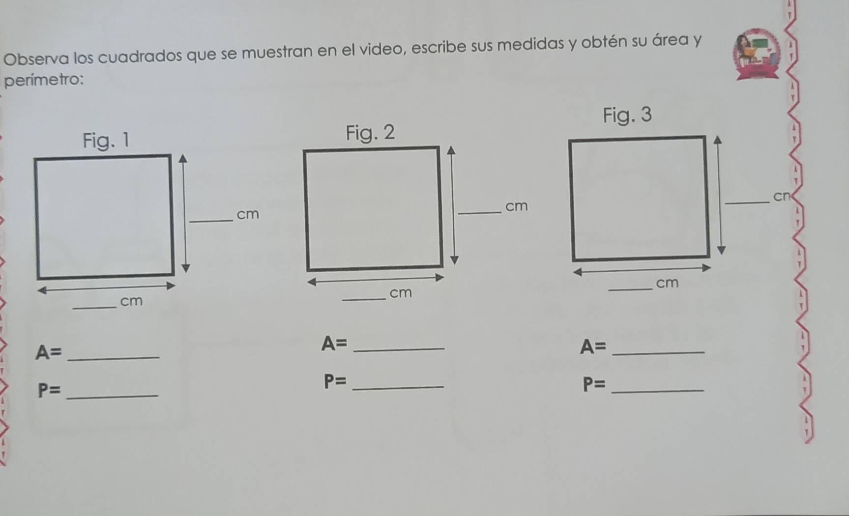 Observa los cuadrados que se muestran en el video, escribe sus medidas y obtén su área y 
perímetro: 
_cn 
_ cm
A= _ 
_ A=
_ A=
_ P=
P= _ 
_ P=