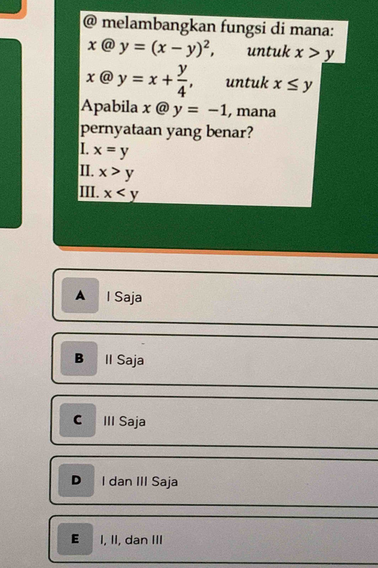 melambangkan fungsi di mana:
x@y=(x-y)^2, untuk x>y
x@y=x+ y/4 , untuk x≤ y
Apabila x @ y=-1 , mana
pernyataan yang benar?
I. x=y
II. x>y
III. x
A I Saja
B ll Saja
III Saja
D I dan III Saja
E I, II, dan III