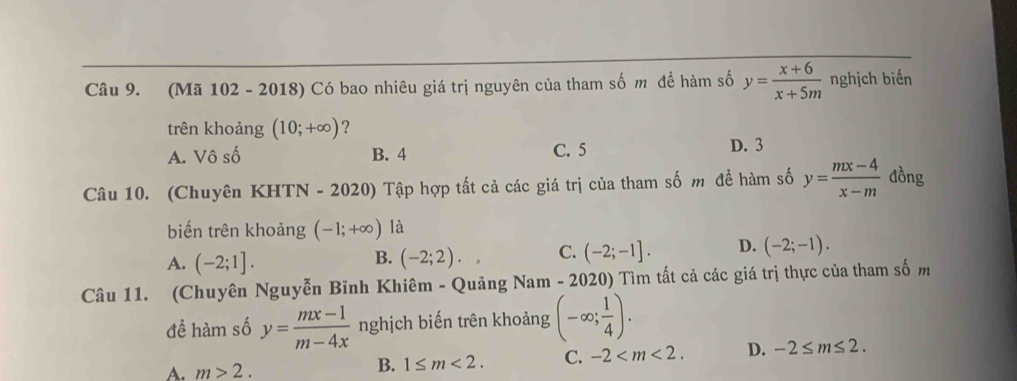 (Mã 102 - 2018) Có bao nhiêu giá trị nguyên của tham số m đề hàm số y= (x+6)/x+5m  nghịch biến
trên khoảng (10;+∈fty ) ?
A. Vô số B. 4 C. 5 D. 3
Câu 10. (Chuyên KHTN - 2020) Tập hợp tất cả các giá trị của tham số m đề hàm số y= (mx-4)/x-m  đồng
biến trên khoảng (-1;+∈fty ) là
A. (-2;1]. (-2;2). C. (-2;-1]. D. (-2;-1). 
B.
Câu 11. (Chuyên Nguyễn Bỉnh Khiêm - Quảng Nam - 2020) Tìm tất cả các giá trị thực của tham số m
đề hàm số y= (mx-1)/m-4x  nghịch biến trên khoảng (-∈fty ; 1/4 ).
A. m>2. B. 1≤ m<2</tex>. C. -2 . D. -2≤ m≤ 2.