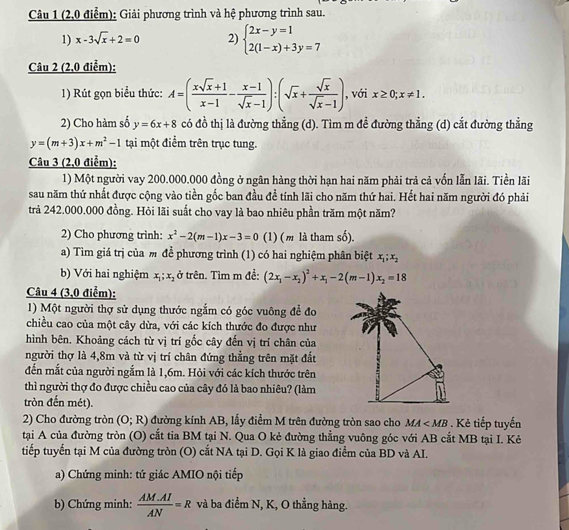 (2,0 điểm): Giải phương trình và hệ phương trình sau.
1) x-3sqrt(x)+2=0 2) beginarrayl 2x-y=1 2(1-x)+3y=7endarray.
Câu 2 (2,0 điểm):
1) Rút gọn biểu thức: A=( (xsqrt(x)+1)/x-1 - (x-1)/sqrt(x)-1 ):(sqrt(x)+ sqrt(x)/sqrt(x)-1 ) , với x≥ 0;x!= 1.
2) Cho hàm số y=6x+8 có đồ thị là đường thẳng (d). Tìm m để đường thẳng (d) cắt đường thẳng
y=(m+3)x+m^2-1 tại một điểm trên trục tung.
Câu 3 (2,0 điểm):
1) Một người vay 200.000.000 đồng ở ngân hàng thời hạn hai năm phải trả cả vốn lẫn lãi. Tiền lãi
sau năm thứ nhất được cộng vào tiền gốc ban đầu đề tính lãi cho năm thứ hai. Hết hai năm người đó phải
trả 242.000.000 đồng. Hỏi lãi suất cho vay là bao nhiêu phần trăm một năm?
2) Cho phương trình: x^2-2(m-1)x-3=0 (1) ( m là tham số).
a) Tìm giá trị của m để phương trình (1) có hai nghiệm phân biệt x_1;x_2
b) Với hai nghiệm x_1;x_2 ở trên. Tìm m đề: (2x_1-x_2)^2+x_1-2(m-1)x_2=18
Câu 4 (3,0 điểm):
1) Một người thợ sử dụng thước ngắm có góc vuông để đo
chiều cao của một cây dừa, với các kích thước đo được như
hình bên. Khoảng cách từ vị trí gốc cây đến vị trí chân của
người thợ là 4,8m và từ vị trí chân đứng thẳng trên mặt đất
đến mắt của người ngắm là 1,6m. Hỏi với các kích thước trên
thì người thợ đo được chiều cao của cây đó là bao nhiêu? (làm
tròn đến mét).
2) Cho đường tròn (O;R) đường kính AB, lấy điểm M trên đường tròn sao cho MA . Kẻ tiếp tuyến
tại A của đường tròn (O) cắt tia BM tại N. Qua O kẻ đường thẳng vuông góc với AB cắt MB tại I. Kẻ
tiếp tuyến tại M của đường tròn (O) cắt NA tại D. Gọi K là giao điểm của BD và AI.
a) Chứng minh: tứ giác AMIO nội tiếp
b) Chứng minh:  (AM.AI)/AN =R và ba điểm N, K, O thằng hàng.